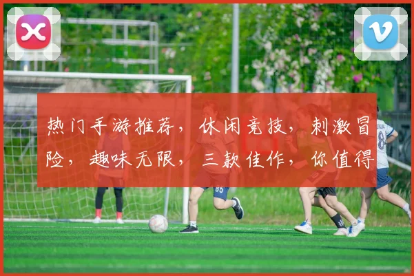 热门手游推荐，休闲竞技，刺激冒险，趣味无限，三款佳作，你值得拥有
