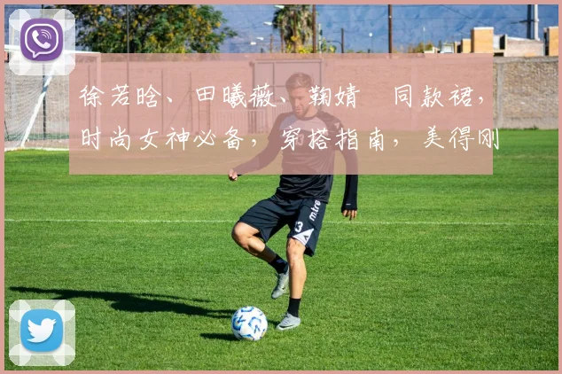 徐若晗、田曦薇、鞠婧祎同款裙,时尚女神必备,穿搭指南,美得刚刚好,三款必备